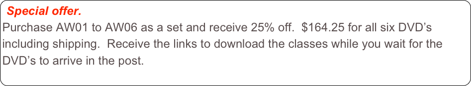 Special offer.  
Purchase AW01 to AW06 as a set and receive 25% off.  $164.25 for all six DVD’s including shipping.  Receive the links to download the classes while you wait for the DVD’s to arrive in the post.  