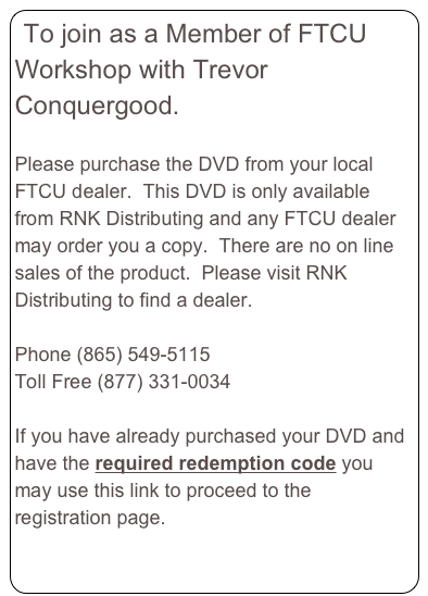 To join as a Member of FTCU Workshop with Trevor Conquergood.  

Please purchase the DVD from your local FTCU dealer.  This DVD is only available from RNK Distributing and any FTCU dealer may order you a copy.  There are no on line sales of the product.  Please visit RNK Distributing to find a dealer.  
www.RNKDistributing.com 
Phone (865) 549-5115
Toll Free (877) 331-0034

If you have already purchased your DVD and have the required redemption code you may use this link to proceed to the registration page. 
Member Registration Page press here.