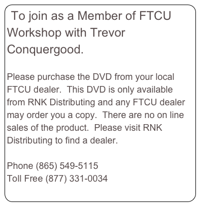 To join as a Member of FTCU Workshop with Trevor Conquergood.  

Please purchase the DVD from your local FTCU dealer.  This DVD is only available from RNK Distributing and any FTCU dealer may order you a copy.  There are no on line sales of the product.  Please visit RNK Distributing to find a dealer.  
www.RNKDistributing.com 
Phone (865) 549-5115
Toll Free (877) 331-0034