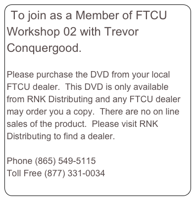 To join as a Member of FTCU Workshop 02 with Trevor Conquergood.  

Please purchase the DVD from your local FTCU dealer.  This DVD is only available from RNK Distributing and any FTCU dealer may order you a copy.  There are no on line sales of the product.  Please visit RNK Distributing to find a dealer.  
www.RNKDistributing.com 
Phone (865) 549-5115
Toll Free (877) 331-0034